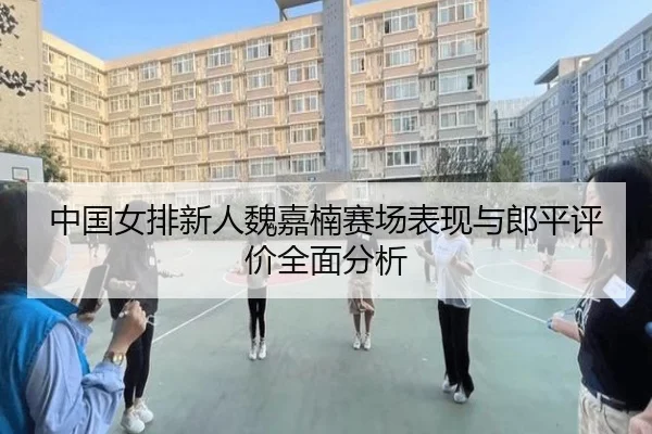 中国女排新人魏嘉楠赛场表现与郎平评价全面分析